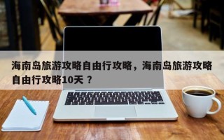 海南岛旅游攻略自由行攻略，海南岛旅游攻略自由行攻略10天 ？