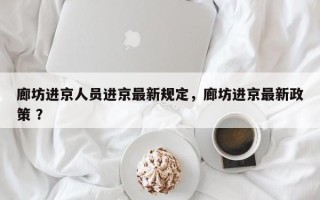 廊坊进京人员进京最新规定，廊坊进京最新政策 ？