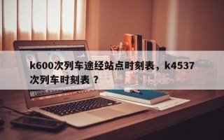 k600次列车途经站点时刻表，k4537次列车时刻表 ？