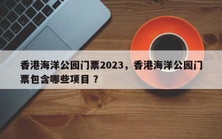 香港海洋公园门票2023，香港海洋公园门票包含哪些项目 ？