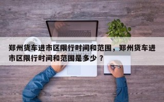 郑州货车进市区限行时间和范围，郑州货车进市区限行时间和范围是多少 ？