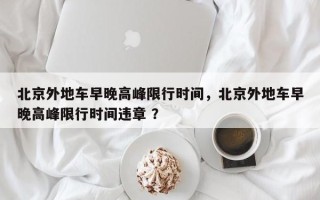 北京外地车早晚高峰限行时间，北京外地车早晚高峰限行时间违章 ？