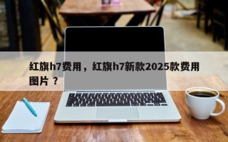 红旗h7费用，红旗h7新款2025款费用图片 ？
