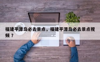 福建平潭岛必去景点，福建平潭岛必去景点视频 ？