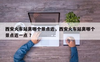 西安火车站离哪个景点近，西安火车站离哪个景点近一点 ？