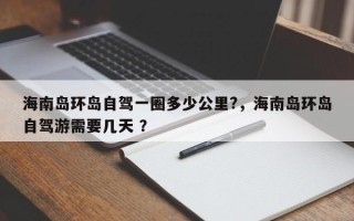 海南岛环岛自驾一圈多少公里?，海南岛环岛自驾游需要几天 ？
