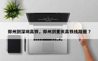 郑州到深圳高铁，郑州到重庆高铁线路图 ？