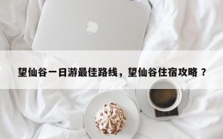 望仙谷一日游最佳路线，望仙谷住宿攻略 ？