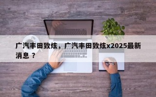 广汽丰田致炫，广汽丰田致炫x2025最新消息 ？