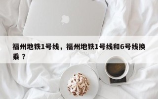 福州地铁1号线，福州地铁1号线和6号线换乘 ？