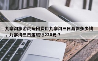 九寨沟旅游纯玩团费用九寨沟三日游需多少钱，九寨沟三日游旅行220元 ？