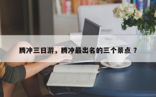 腾冲三日游，腾冲最出名的三个景点 ？