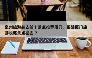 泉州旅游必去前十景点推荐厦门，福建厦门旅游攻略景点必去 ？