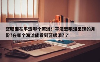 蓝眼泪在平潭哪个海滩！平潭蓝眼泪出现的月份?在哪个海滩能看到蓝眼泪? ？