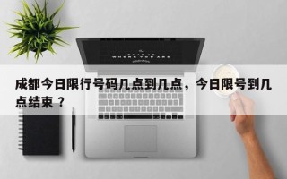 成都今日限行号码几点到几点，今日限号到几点结束 ？