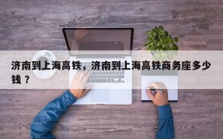 济南到上海高铁，济南到上海高铁商务座多少钱 ？