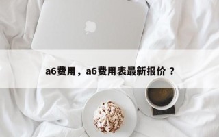 a6费用，a6费用表最新报价 ？