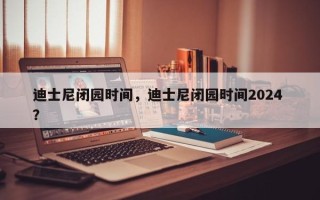 迪士尼闭园时间，迪士尼闭园时间2024 ？