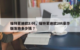 福特蒙迪欧2.0t，福特蒙迪欧20t豪华版落地多少钱 ？