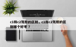 c1和c2驾照的区别，c1和c2驾照的区别哪个好考 ？