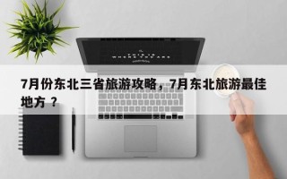 7月份东北三省旅游攻略，7月东北旅游最佳地方 ？