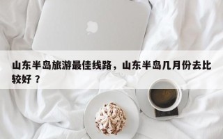 山东半岛旅游最佳线路，山东半岛几月份去比较好 ？