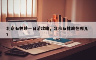 北京石林峡一日游攻略，北京石林峡在哪儿 ？