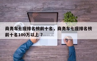 商务车七座排名榜前十名，商务车七座排名榜前十名100万以上 ？