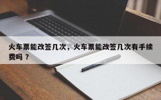 火车票能改签几次，火车票能改签几次有手续费吗 ？