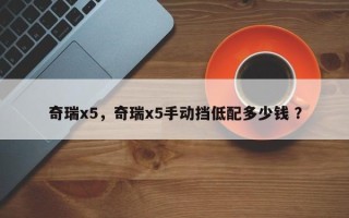 奇瑞x5，奇瑞x5手动挡低配多少钱 ？