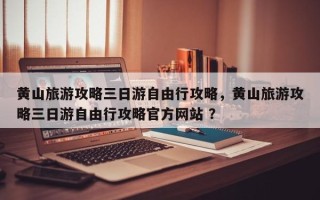 黄山旅游攻略三日游自由行攻略，黄山旅游攻略三日游自由行攻略官方网站 ？