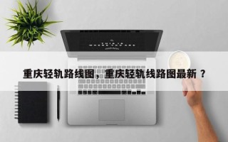 重庆轻轨路线图，重庆轻轨线路图最新 ？