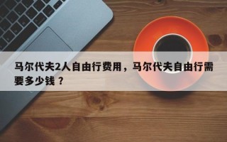 马尔代夫2人自由行费用，马尔代夫自由行需要多少钱 ？