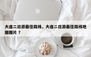 大连二日游最佳路线，大连二日游最佳路线地图图片 ？