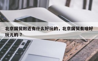 北京国贸附近有什么好玩的，北京国贸有啥好玩儿的 ？