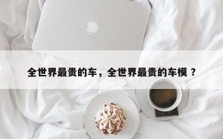 全世界最贵的车，全世界最贵的车模 ？
