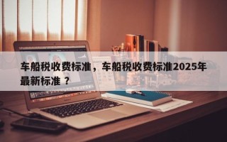 车船税收费标准，车船税收费标准2025年最新标准 ？