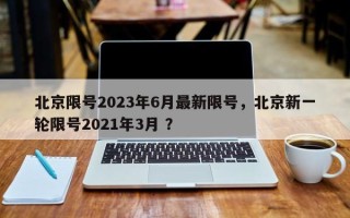 北京限号2023年6月最新限号，北京新一轮限号2021年3月 ？