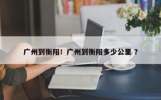 广州到衡阳！广州到衡阳多少公里 ？