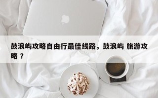 鼓浪屿攻略自由行最佳线路，鼓浪屿 旅游攻略 ？