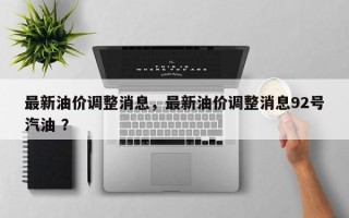 最新油价调整消息，最新油价调整消息92号汽油 ？