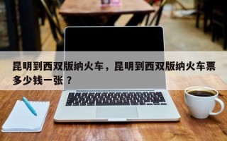 昆明到西双版纳火车，昆明到西双版纳火车票多少钱一张 ？