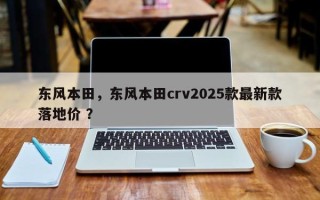 东风本田，东风本田crv2025款最新款落地价 ？
