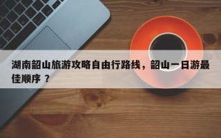 湖南韶山旅游攻略自由行路线，韶山一日游最佳顺序 ？