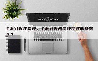 上海到长沙高铁，上海到长沙高铁经过哪些站点 ？