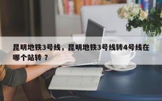 昆明地铁3号线，昆明地铁3号线转4号线在哪个站转 ？