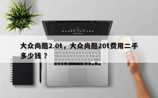 大众尚酷2.0t，大众尚酷20t费用二手多少钱 ？