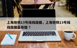 上海地铁13号线线路图，上海地铁13号线线路图最新版 ？