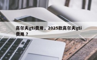 高尔夫gti费用，2025款高尔夫gti费用 ？