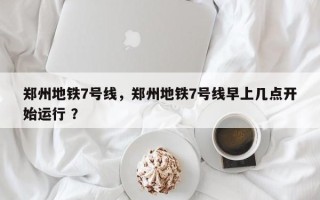 郑州地铁7号线，郑州地铁7号线早上几点开始运行 ？